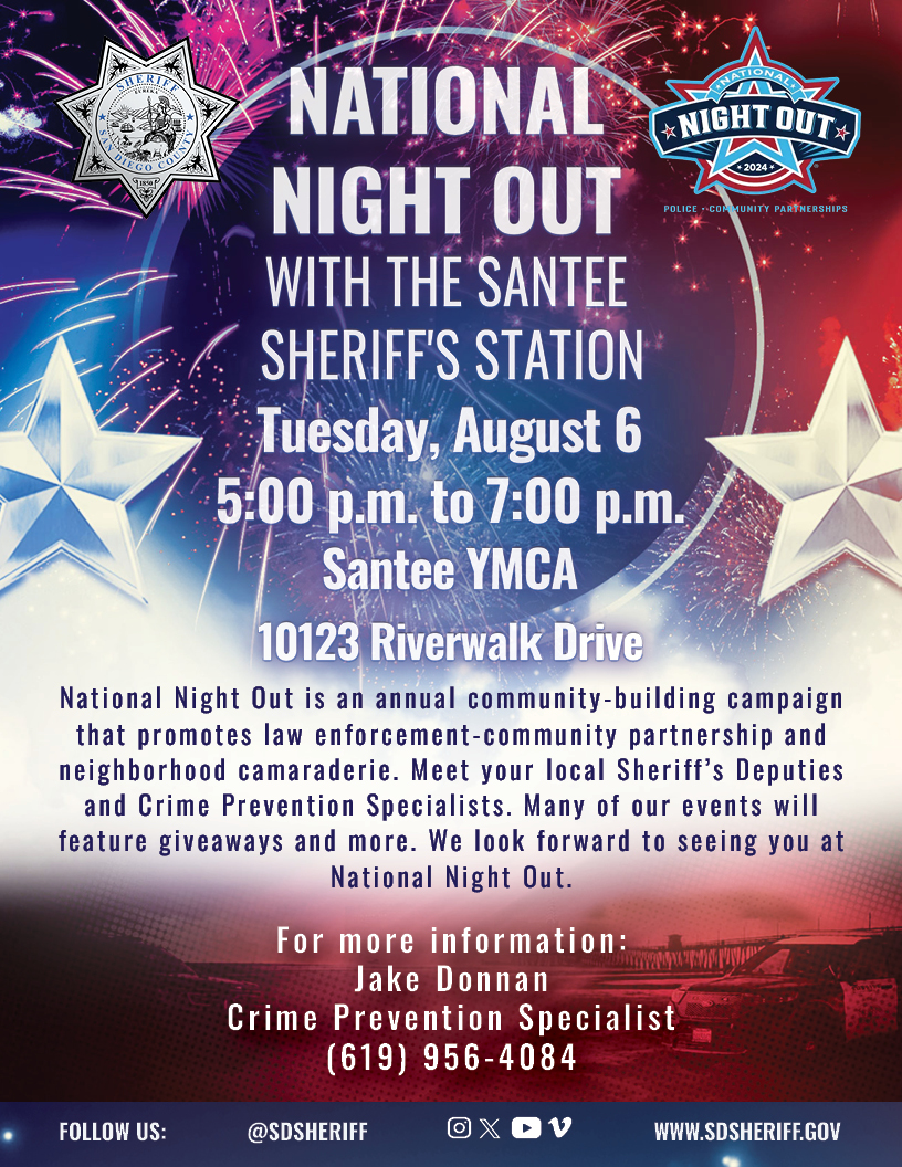 National Night Out with the Santee Sheriff's Station will happen on Tuesday, August 6 from 5:00pm-7:00pm at the Cameron Familiy YMCA, located at 10123 Riverwalk Drive, Santee CA. National Night Out is an annual community-building campaign that promotes law enforcement-community partnership and neighborhood camraderie. Meet you local Sheriff's Deputies and Crime Prevention Specialists. The event will feature giveaways and more.  For more information:  Jake Donnan, Crime Prevention Specialist 619-956-4084